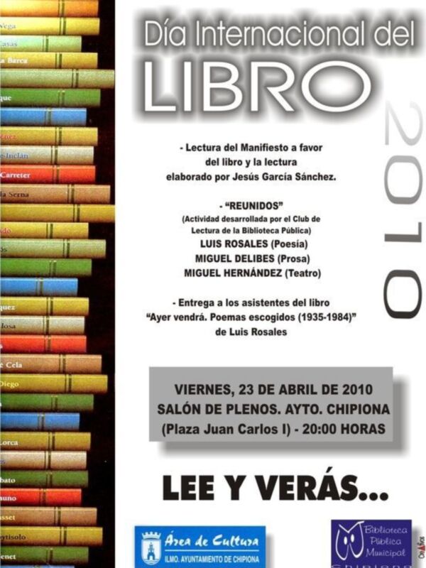 Día Internacional del Libro 2010. Lectura del Manifiesto a favor del libro y la lectura elaborado por Jesús García Sánchez. "Reunidos". Actividades del Club de Lectura de la Biblioteca Pública: Luis Rosales (Poesía), Miguel Delibes (Prosa) y Miguel Hernández (Teatro). Entrega de asistentes del libro "Ayer vendrá. Poemas escogidos (1935-1984)" de Luis Rosales. Viernes, 23 de abril de 2010, Salón de Plenos, Ayto. Chipiona (Plaza Juan Carlos I), 20:00 horas. Lee y verás...